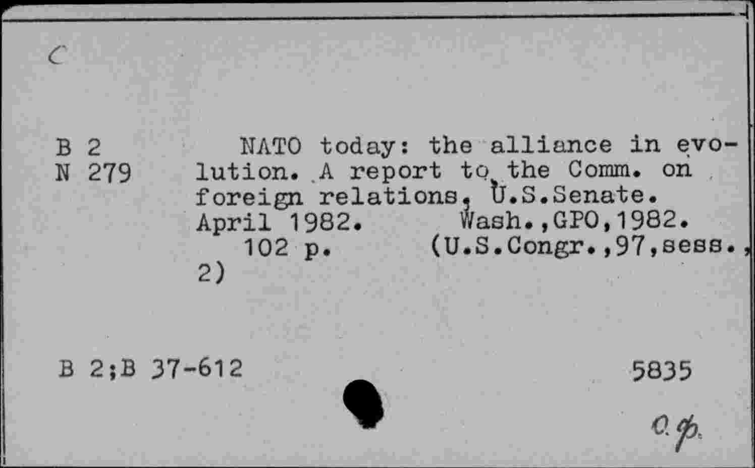 ﻿B 2	NATO today: the alliance in evo
N 279 lution. A report to the Comm, on foreign relations. Ù.S.Senate. April 1982. Wash.,GPO,1982.
102 p.	(U.S.Congr.,97,sees
2)
B 2;B 37-612
5835